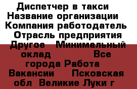 Диспетчер в такси › Название организации ­ Компания-работодатель › Отрасль предприятия ­ Другое › Минимальный оклад ­ 30 000 - Все города Работа » Вакансии   . Псковская обл.,Великие Луки г.